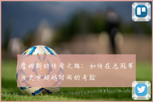 詹姆斯的传奇之路：如何在总冠军历史中超越时间的考验