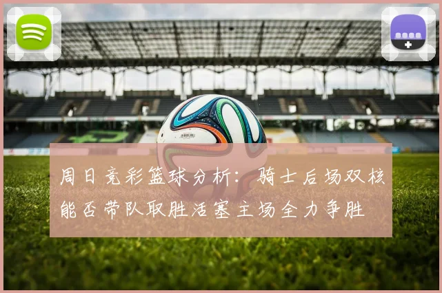 周日竞彩篮球分析：骑士后场双核能否带队取胜活塞主场全力争胜