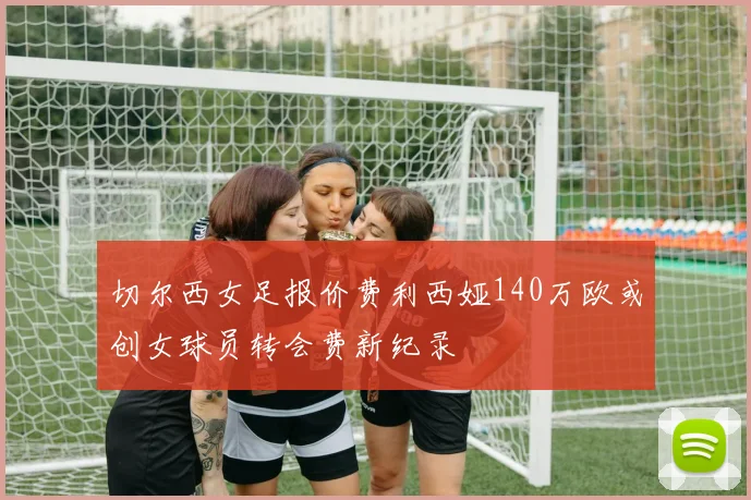 切尔西女足报价费利西娅140万欧或创女球员转会费新纪录