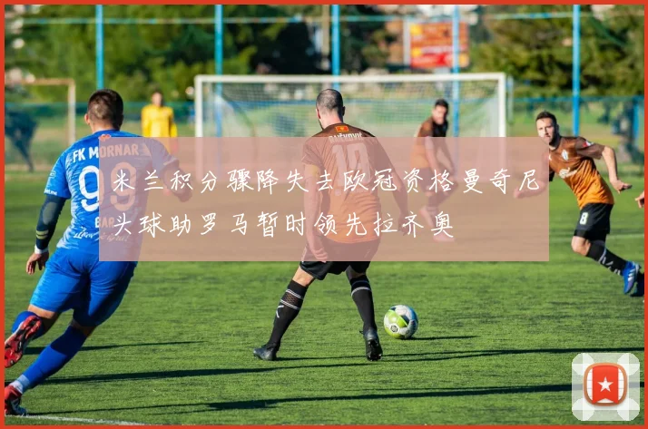 米兰积分骤降失去欧冠资格曼奇尼头球助罗马暂时领先拉齐奥