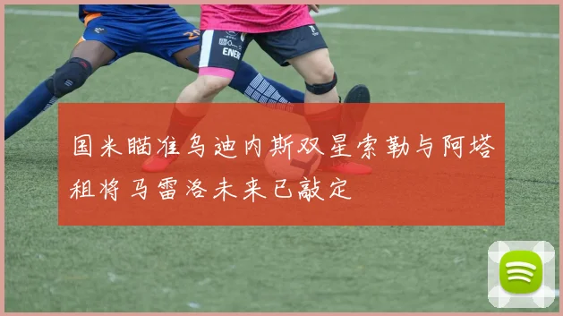 国米瞄准乌迪内斯双星索勒与阿塔租将马雷洛未来已敲定