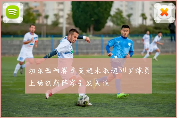 切尔西两赛季英超未派超30岁球员上场创新阵容引发关注