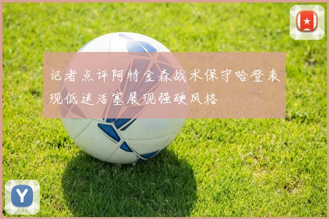 记者点评阿特金森战术保守哈登表现低迷活塞展现强硬风格
