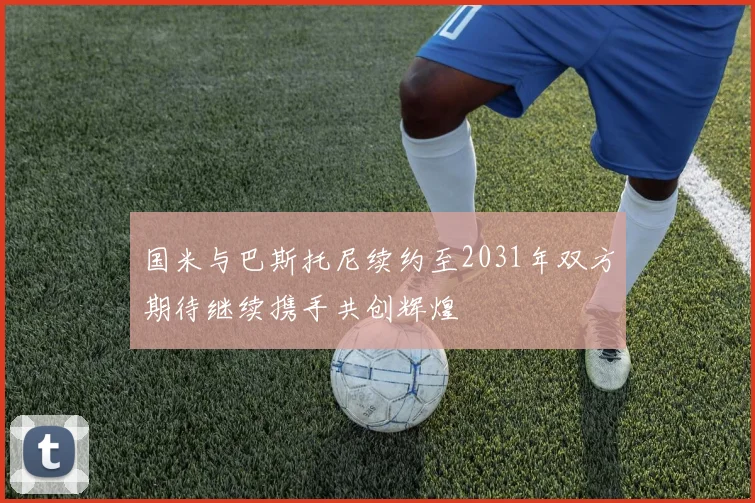 国米与巴斯托尼续约至2031年双方期待继续携手共创辉煌