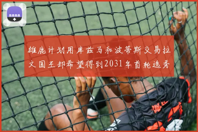 雄鹿计划用库兹马和波蒂斯交易拉文国王却希望得到2031年首轮选秀权