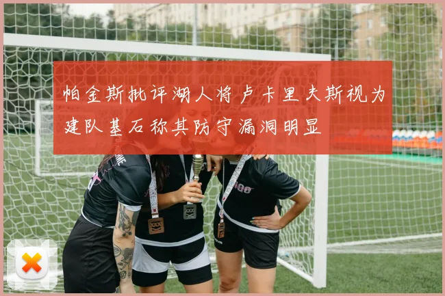帕金斯批评湖人将卢卡里夫斯视为建队基石称其防守漏洞明显