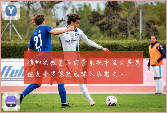 穆帅执教皇马前景乐观中场巨星恩佐麦卡罗德里成球队急需之人