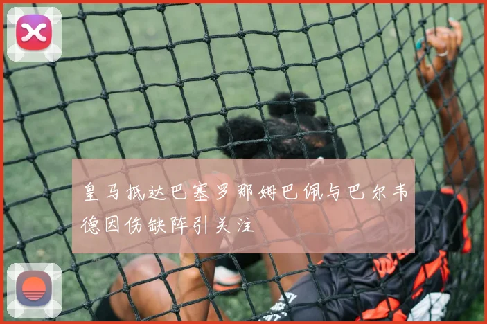 皇马抵达巴塞罗那姆巴佩与巴尔韦德因伤缺阵引关注