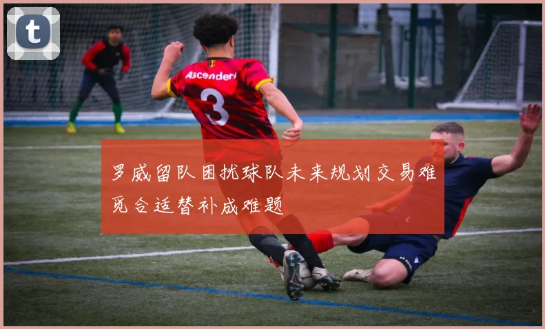 罗威留队困扰球队未来规划交易难觅合适替补成难题