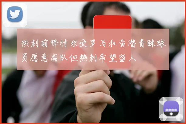 热刺前锋特尔受罗马和黄潜青睐球员愿意离队但热刺希望留人