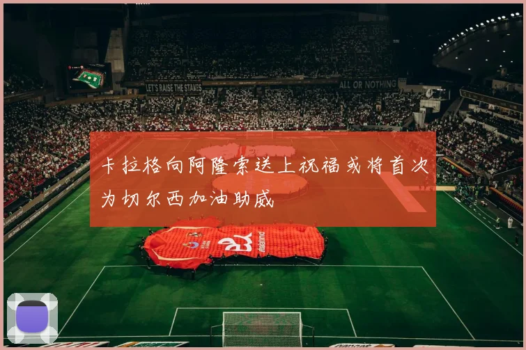 卡拉格向阿隆索送上祝福或将首次为切尔西加油助威
