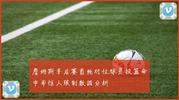 詹姆斯季后赛首轮对位球员投篮命中率惊人限制数据分析