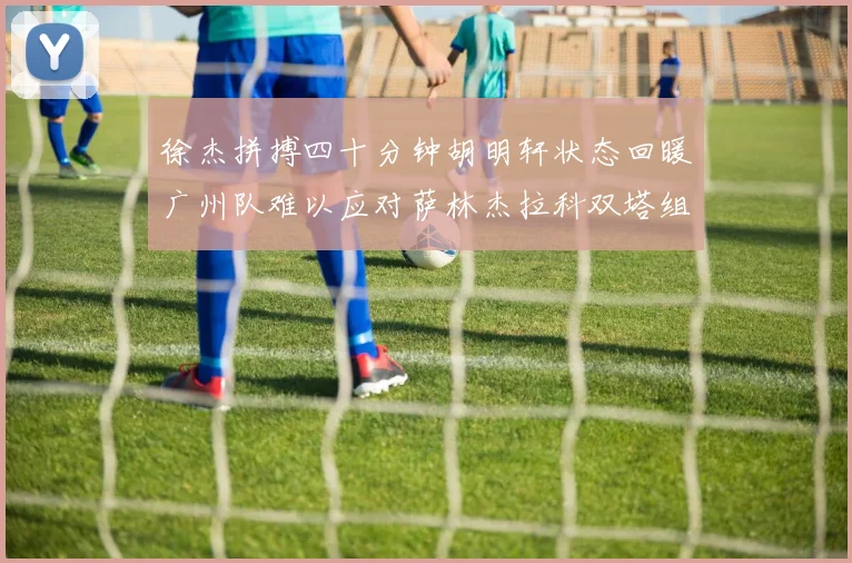 徐杰拼搏四十分钟胡明轩状态回暖广州队难以应对萨林杰拉科双塔组合