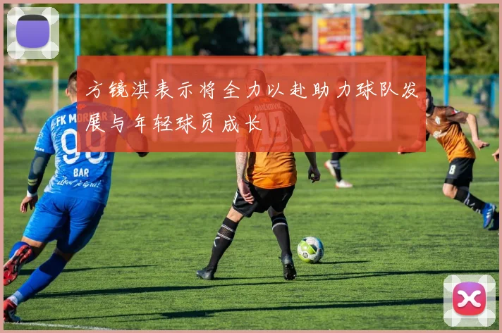 方镜淇表示将全力以赴助力球队发展与年轻球员成长