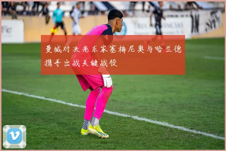 曼城对决老东家塞梅尼奥与哈兰德携手出战关键战役