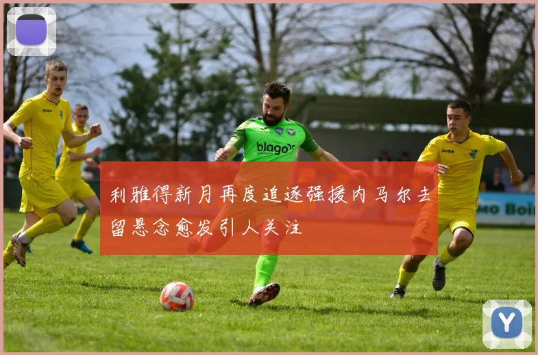 利雅得新月再度追逐强援内马尔去留悬念愈发引人关注