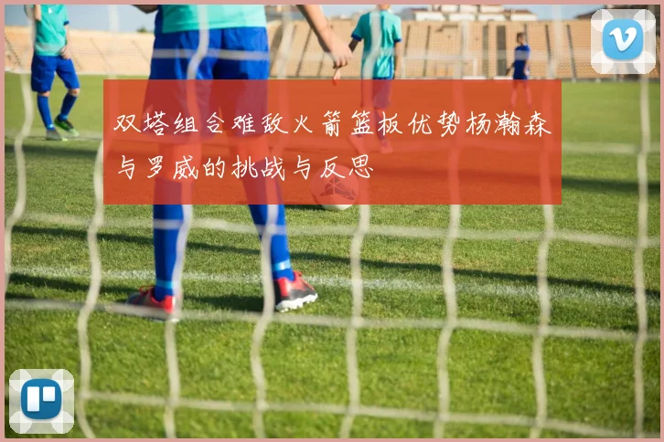 双塔组合难敌火箭篮板优势杨瀚森与罗威的挑战与反思