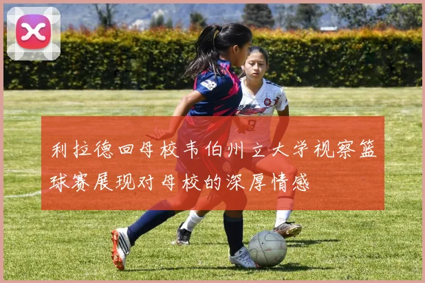 利拉德回母校韦伯州立大学视察篮球赛展现对母校的深厚情感
