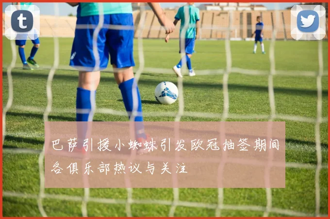巴萨引援小蜘蛛引发欧冠抽签期间各俱乐部热议与关注