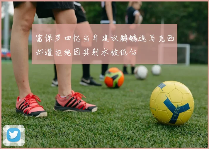 富保罗回忆当年建议鹈鹕选马克西却遭拒绝因其射术被低估